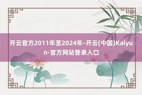 开云官方2011年至2024年-开云(中国)Kaiyun·官方网站登录入口