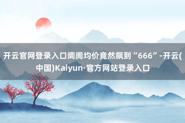 开云官网登录入口阛阓均价竟然飙到“666”-开云(中国)Kaiyun·官方网站登录入口