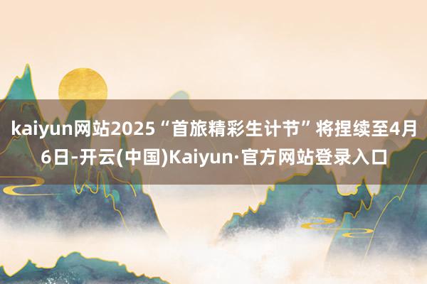 kaiyun网站2025“首旅精彩生计节”将捏续至4月6日-开云(中国)Kaiyun·官方网站登录入口