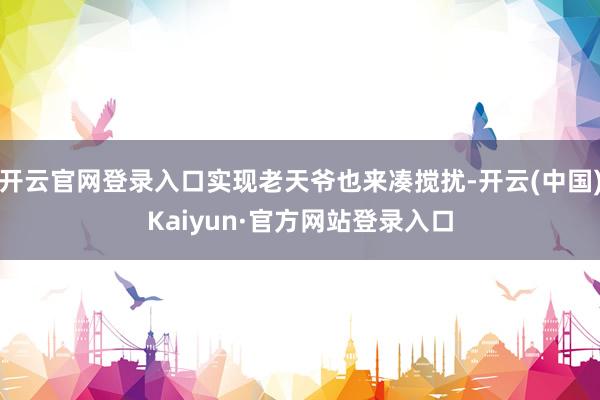 开云官网登录入口实现老天爷也来凑搅扰-开云(中国)Kaiyun·官方网站登录入口