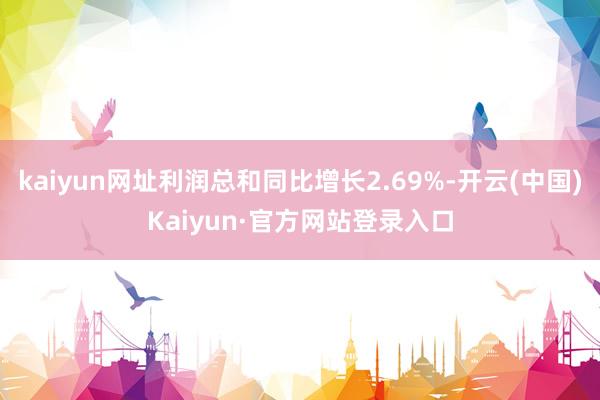kaiyun网址利润总和同比增长2.69%-开云(中国)Kaiyun·官方网站登录入口