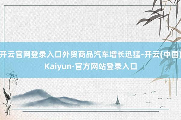 开云官网登录入口外贸商品汽车增长迅猛-开云(中国)Kaiyun·官方网站登录入口