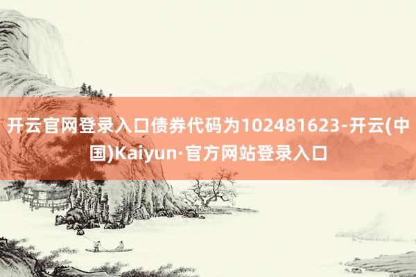开云官网登录入口债券代码为102481623-开云(中国)Kaiyun·官方网站登录入口