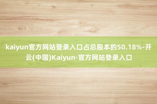 kaiyun官方网站登录入口占总股本的50.18%-开云(中国)Kaiyun·官方网站登录入口