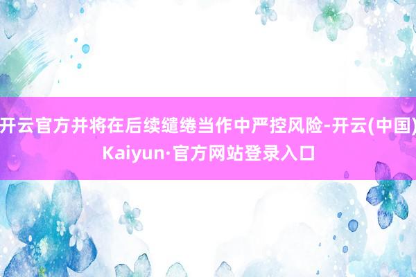 开云官方并将在后续缱绻当作中严控风险-开云(中国)Kaiyun·官方网站登录入口