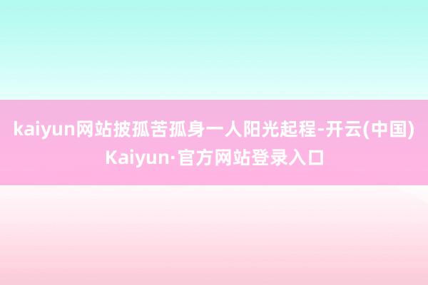 kaiyun网站披孤苦孤身一人阳光起程-开云(中国)Kaiyun·官方网站登录入口