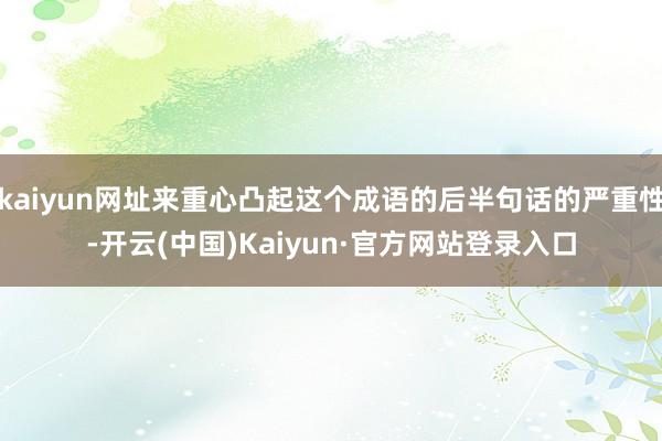 kaiyun网址来重心凸起这个成语的后半句话的严重性-开云(中国)Kaiyun·官方网站登录入口