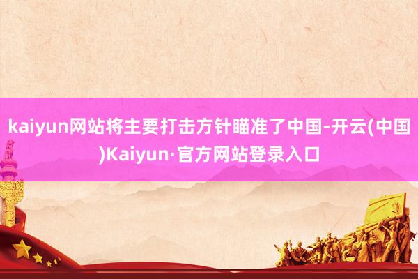 kaiyun网站将主要打击方针瞄准了中国-开云(中国)Kaiyun·官方网站登录入口