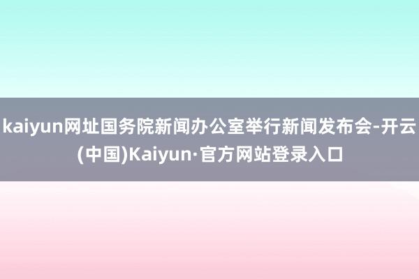 kaiyun网址国务院新闻办公室举行新闻发布会-开云(中国)Kaiyun·官方网站登录入口
