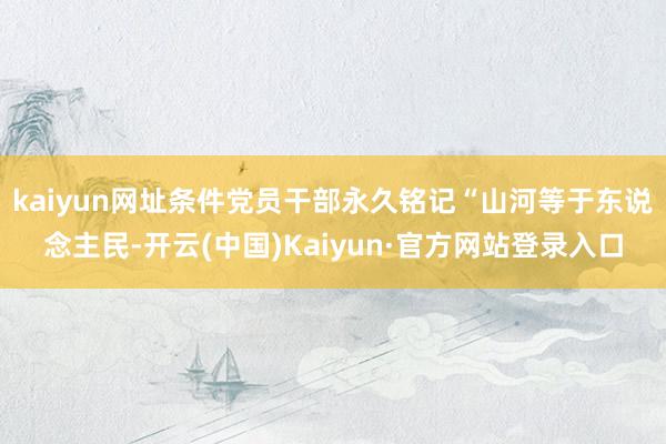 kaiyun网址条件党员干部永久铭记“山河等于东说念主民-开云(中国)Kaiyun·官方网站登录入口