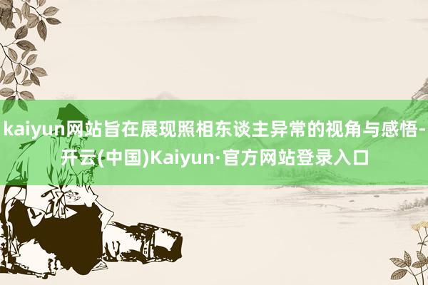kaiyun网站旨在展现照相东谈主异常的视角与感悟-开云(中国)Kaiyun·官方网站登录入口