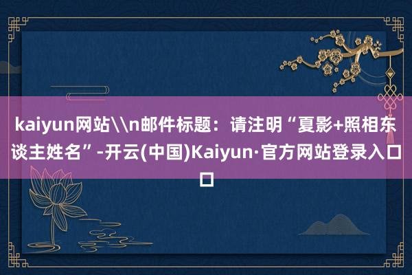 kaiyun网站\n邮件标题:请注明“夏影+照相东谈主姓名”-开云(中国)Kaiyun·官方网站登录入口