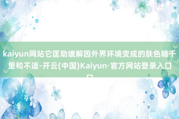kaiyun网站它匡助缓解因外界环境变成的肤色暗千里和不适-开云(中国)Kaiyun·官方网站登录入口
