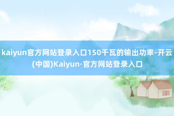 kaiyun官方网站登录入口150千瓦的输出功率-开云(中国)Kaiyun·官方网站登录入口