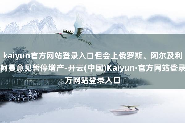 kaiyun官方网站登录入口但会上俄罗斯、阿尔及利亚和阿曼意见暂停增产-开云(中国)Kaiyun·官方网站登录入口