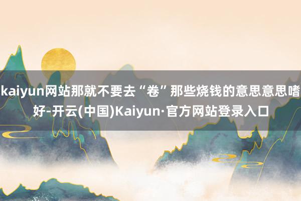 kaiyun网站那就不要去“卷”那些烧钱的意思意思嗜好-开云(中国)Kaiyun·官方网站登录入口
