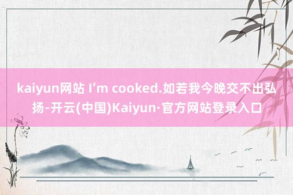 kaiyun网站 I’m cooked.如若我今晚交不出弘扬-开云(中国)Kaiyun·官方网站登录入口