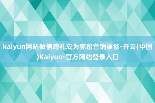 kaiyun网站微信赠礼成为弥留营销渠谈-开云(中国)Kaiyun·官方网站登录入口
