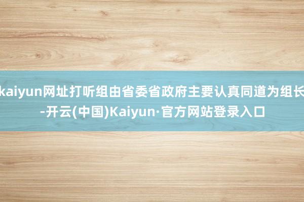 kaiyun网址打听组由省委省政府主要认真同道为组长-开云(中国)Kaiyun·官方网站登录入口