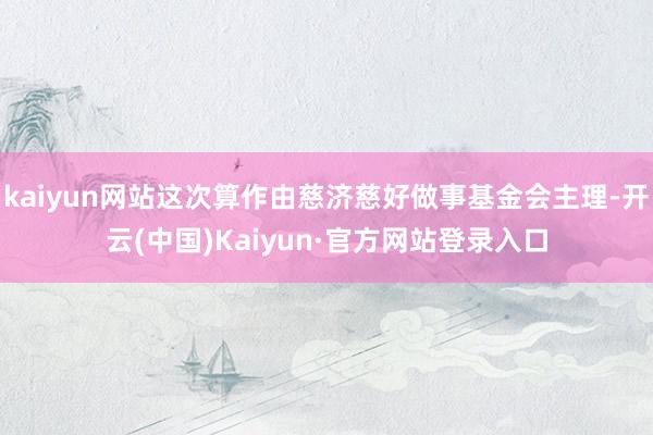 kaiyun网站这次算作由慈济慈好做事基金会主理-开云(中国)Kaiyun·官方网站登录入口