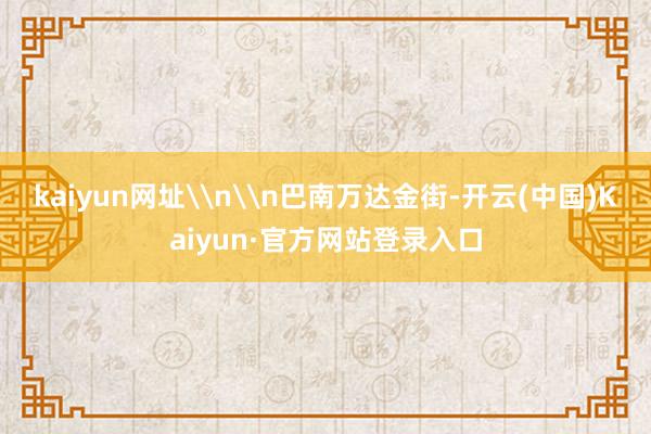 kaiyun网址\n\n巴南万达金街-开云(中国)Kaiyun·官方网站登录入口