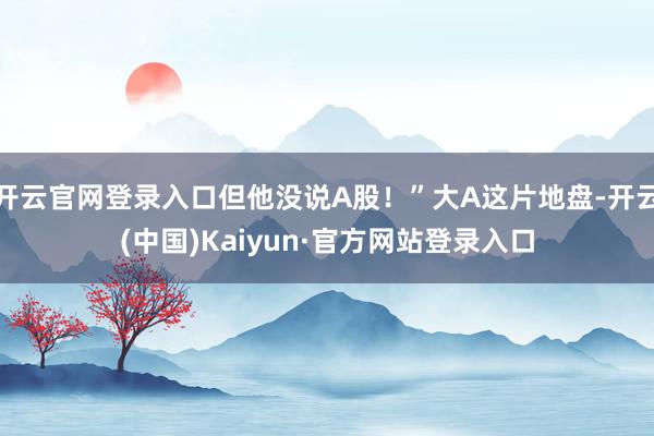 开云官网登录入口但他没说A股！”大A这片地盘-开云(中国)Kaiyun·官方网站登录入口