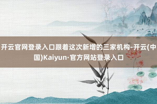 开云官网登录入口跟着这次新增的三家机构-开云(中国)Kaiyun·官方网站登录入口