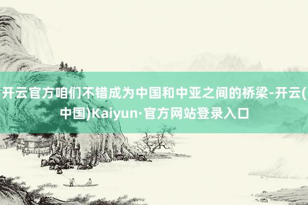 开云官方咱们不错成为中国和中亚之间的桥梁-开云(中国)Kaiyun·官方网站登录入口
