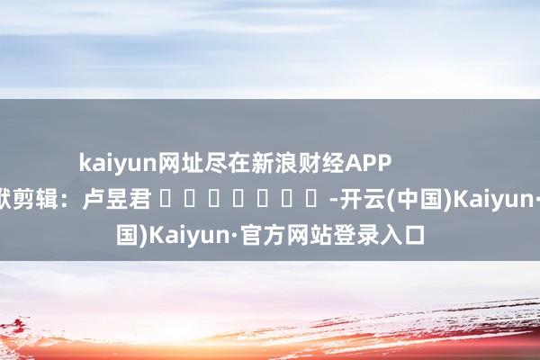 kaiyun网址尽在新浪财经APP 包袱剪辑:卢昱君 -开云(中国)Kaiyun·官方网站登录入口