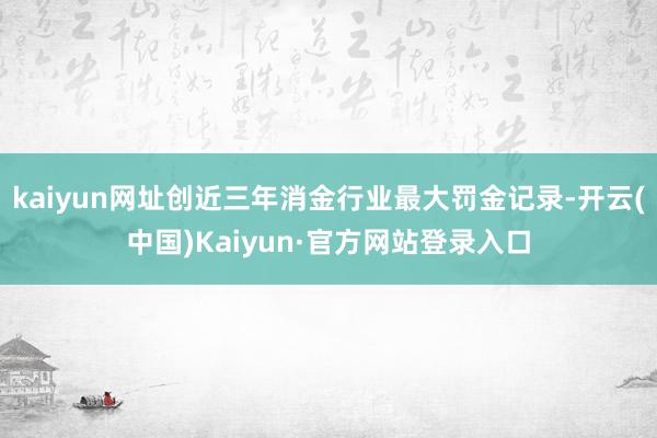 kaiyun网址创近三年消金行业最大罚金记录-开云(中国)Kaiyun·官方网站登录入口