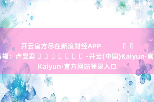 开云官方尽在新浪财经APP 职守剪辑:卢昱君 -开云(中国)Kaiyun·官方网站登录入口