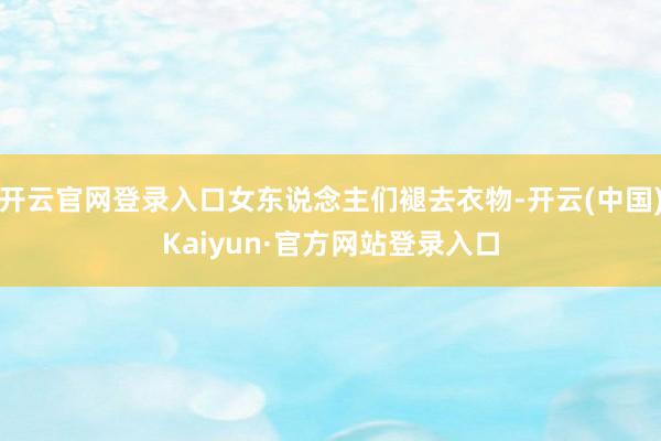 开云官网登录入口女东说念主们褪去衣物-开云(中国)Kaiyun·官方网站登录入口