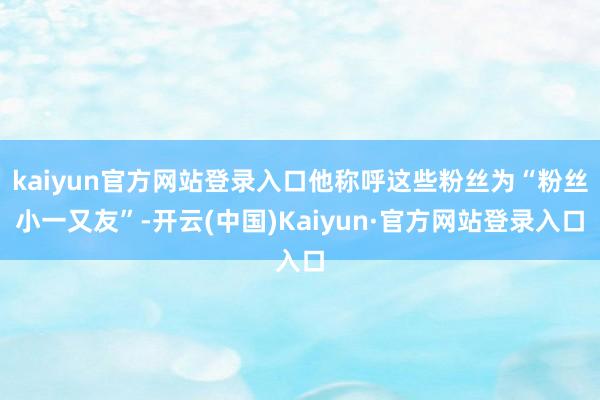 kaiyun官方网站登录入口他称呼这些粉丝为“粉丝小一又友”-开云(中国)Kaiyun·官方网站登录入口