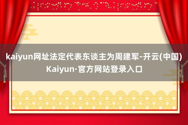 kaiyun网址法定代表东谈主为周建军-开云(中国)Kaiyun·官方网站登录入口