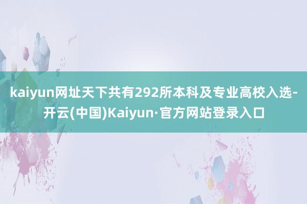 kaiyun网址天下共有292所本科及专业高校入选-开云(中国)Kaiyun·官方网站登录入口