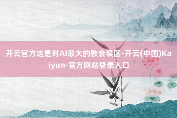 开云官方这是对AI最大的融会误区-开云(中国)Kaiyun·官方网站登录入口