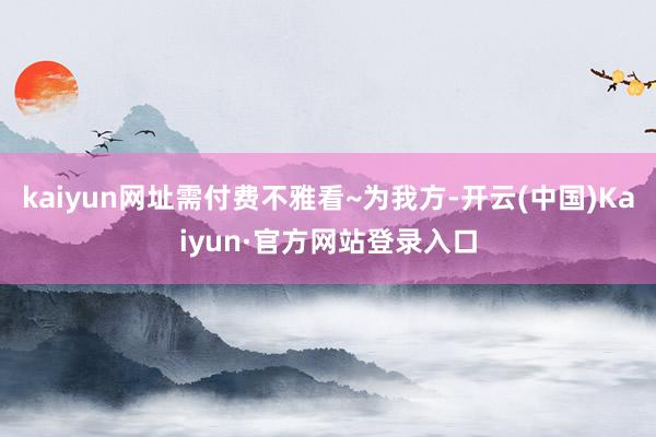 kaiyun网址需付费不雅看~为我方-开云(中国)Kaiyun·官方网站登录入口