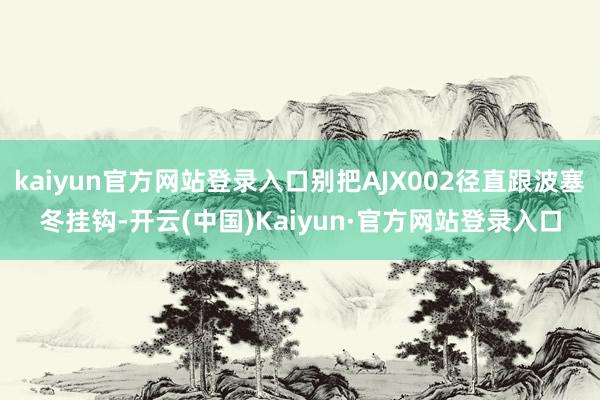 kaiyun官方网站登录入口别把AJX002径直跟波塞冬挂钩-开云(中国)Kaiyun·官方网站登录入口