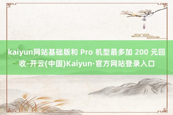 kaiyun网站基础版和 Pro 机型最多加 200 元回收-开云(中国)Kaiyun·官方网站登录入口