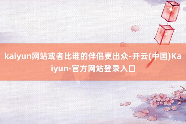 kaiyun网站或者比谁的伴侣更出众-开云(中国)Kaiyun·官方网站登录入口