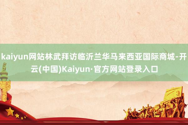 kaiyun网站林武拜访临沂兰华马来西亚国际商城-开云(中国)Kaiyun·官方网站登录入口
