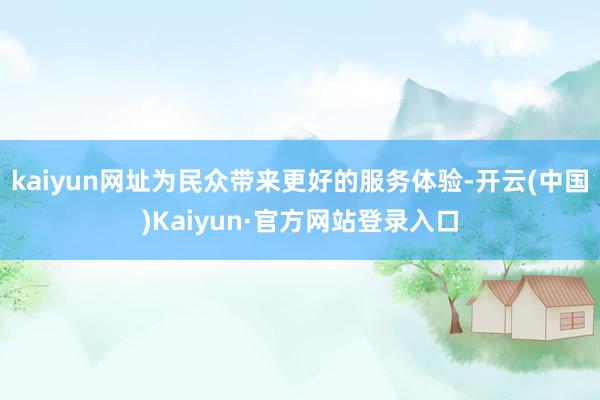 kaiyun网址为民众带来更好的服务体验-开云(中国)Kaiyun·官方网站登录入口