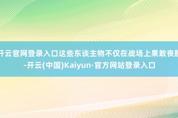 开云官网登录入口这些东谈主物不仅在战场上果敢丧胆-开云(中国)Kaiyun·官方网站登录入口
