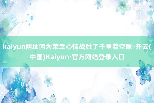 kaiyun网址因为荣幸心情战胜了千里着空隙-开云(中国)Kaiyun·官方网站登录入口