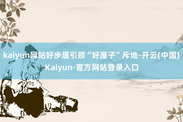 kaiyun网站好步履引颈“好屋子”斥地-开云(中国)Kaiyun·官方网站登录入口