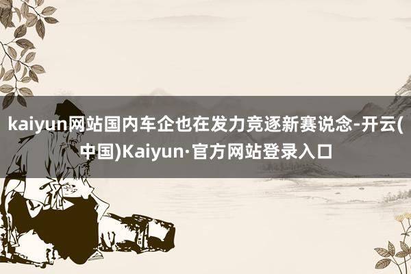 kaiyun网站国内车企也在发力竞逐新赛说念-开云(中国)Kaiyun·官方网站登录入口