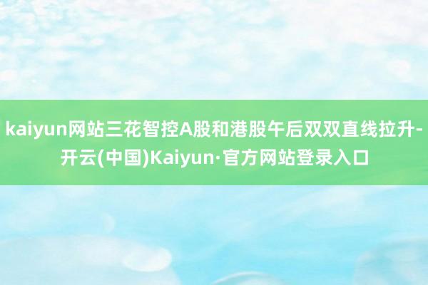 kaiyun网站三花智控A股和港股午后双双直线拉升-开云(中国)Kaiyun·官方网站登录入口