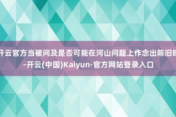 开云官方当被问及是否可能在河山问题上作念出陈旧时-开云(中国)Kaiyun·官方网站登录入口