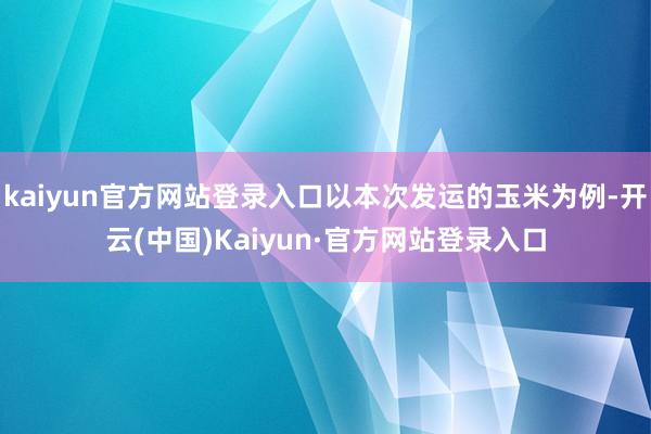 kaiyun官方网站登录入口以本次发运的玉米为例-开云(中国)Kaiyun·官方网站登录入口