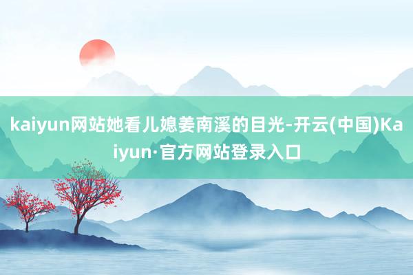 kaiyun网站她看儿媳姜南溪的目光-开云(中国)Kaiyun·官方网站登录入口